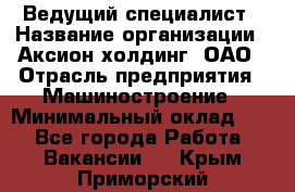 Ведущий специалист › Название организации ­ Аксион-холдинг, ОАО › Отрасль предприятия ­ Машиностроение › Минимальный оклад ­ 1 - Все города Работа » Вакансии   . Крым,Приморский